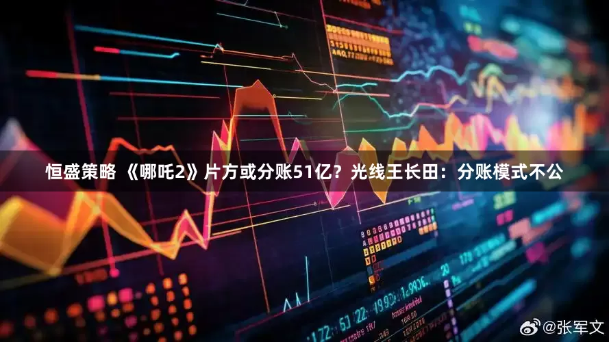 恒盛策略 《哪吒2》片方或分账51亿？光线王长田：分账模式不公