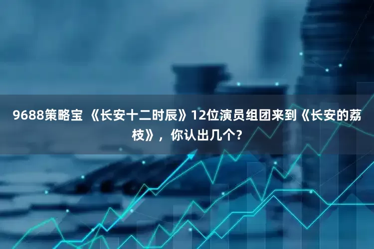 9688策略宝 《长安十二时辰》12位演员组团来到《长安的荔枝》，你认出几个？
