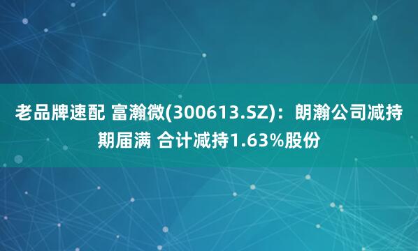 老品牌速配 富瀚微(300613.SZ)：朗瀚公司减持期届满 合计减持1.63%股份