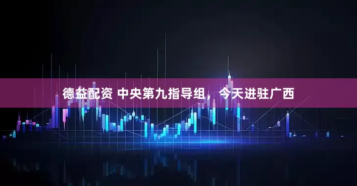 德益配资 中央第九指导组，今天进驻广西