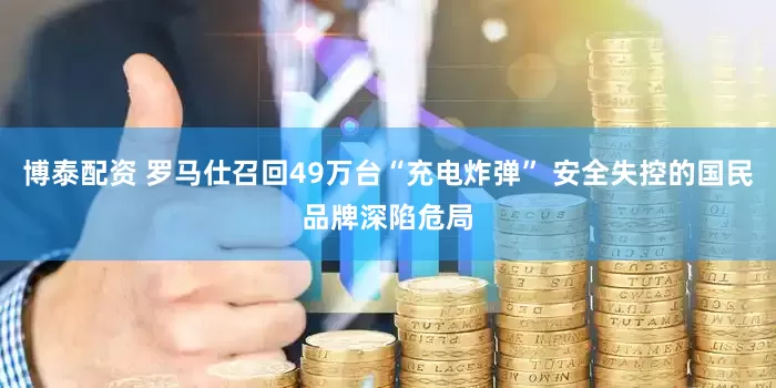 博泰配资 罗马仕召回49万台“充电炸弹” 安全失控的国民品牌深陷危局