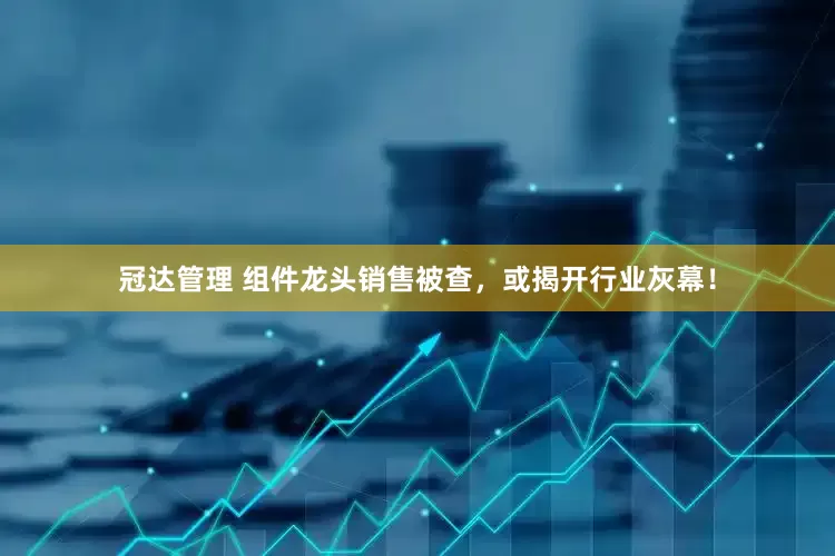 冠达管理 组件龙头销售被查，或揭开行业灰幕！