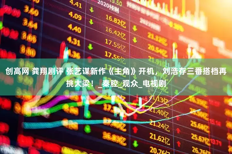 创高网 龚翔剧评 张艺谋新作《主角》开机，刘浩存三番搭档再挑大梁！_秦腔_观众_电视剧