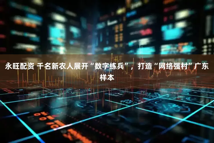 永旺配资 千名新农人展开“数字练兵”，打造“网络强村”广东样本