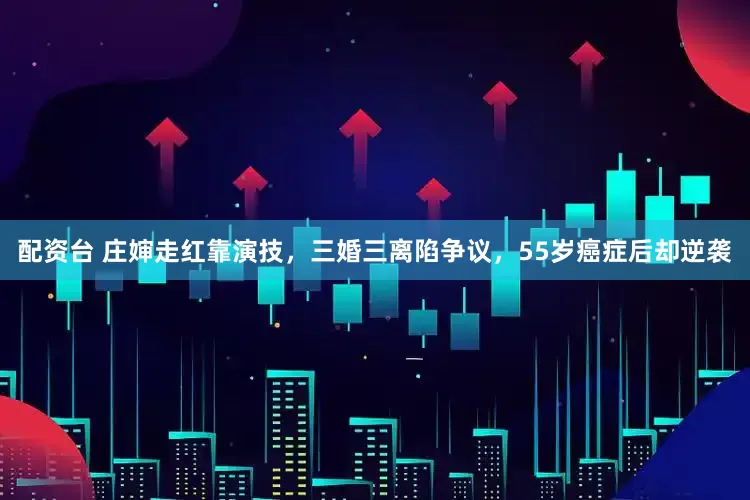 配资台 庄婶走红靠演技，三婚三离陷争议，55岁癌症后却逆袭