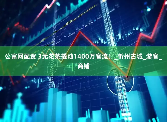 公富网配资 3元花茶撬动1400万客流！_忻州古城_游客_商铺