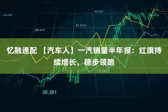 忆融速配 【汽车人】一汽销量半年报：红旗持续增长，稳步领跑