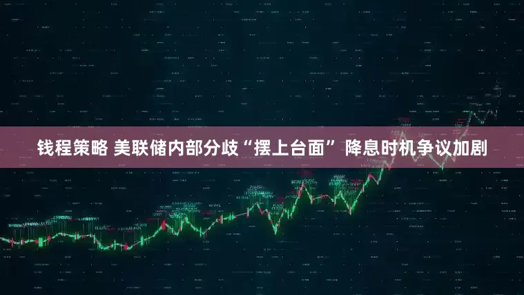 钱程策略 美联储内部分歧“摆上台面” 降息时机争议加剧