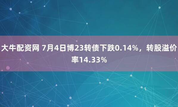 大牛配资网 7月4日博23转债下跌0.14%，转股溢价率14.33%