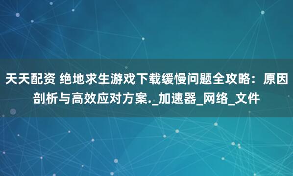 天天配资 绝地求生游戏下载缓慢问题全攻略：原因剖析与高效应对方案._加速器_网络_文件