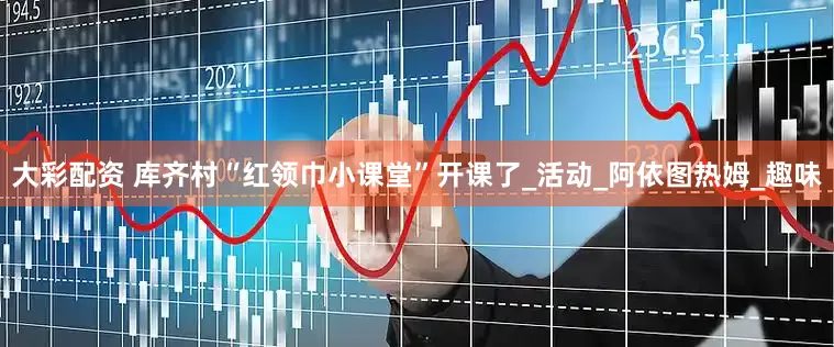 大彩配资 库齐村“红领巾小课堂”开课了_活动_阿依图热姆_趣味
