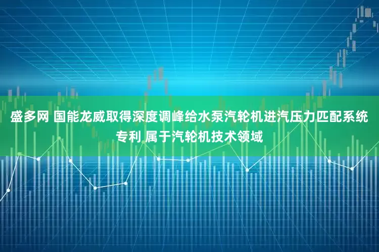 盛多网 国能龙威取得深度调峰给水泵汽轮机进汽压力匹配系统专利 属于汽轮机技术领域