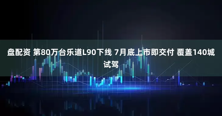 盘配资 第80万台乐道L90下线 7月底上市即交付 覆盖140城试驾