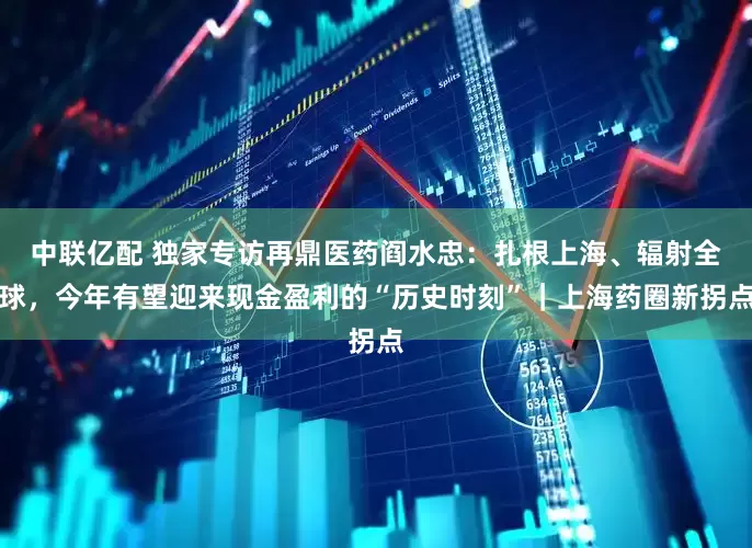 中联亿配 独家专访再鼎医药阎水忠：扎根上海、辐射全球，今年有望迎来现金盈利的“历史时刻”｜上海药圈新拐点