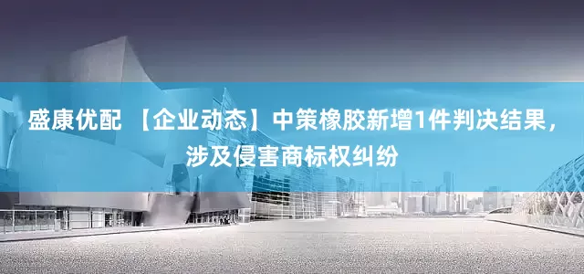盛康优配 【企业动态】中策橡胶新增1件判决结果，涉及侵害商标权纠纷