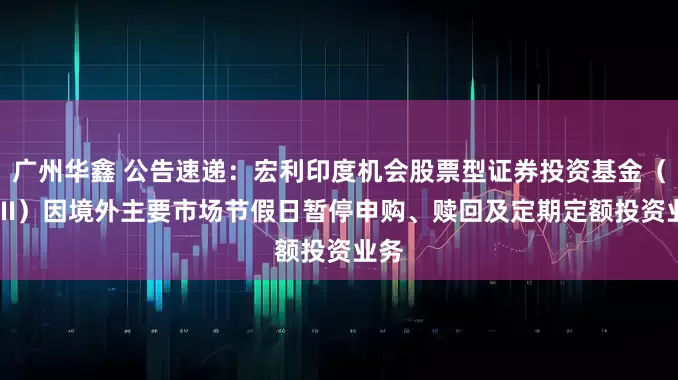 广州华鑫 公告速递：宏利印度机会股票型证券投资基金（QDII）因境外主要市场节假日暂停申购、赎回及定期定额投资业务