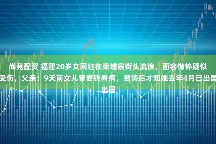 尚竞配资 福建20岁女网红在柬埔寨街头流浪，面容憔悴疑似受伤，父亲：9天前女儿曾要钱看病，报警后才知她去年4月已出国